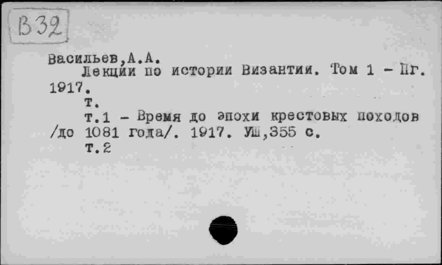 ﻿Васильев,А.А.
Лекции по истории Византии. Том 1 - ПГ. 1917.
т.
т.1 - Время до эпохи крестовых походов /до 1081 года/. 1917. УШ,355 с.
Т.2